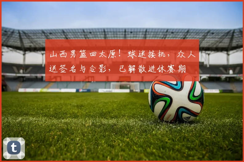 山西男篮回太原！球迷接机，众人送签名与合影，已解散进休赛期