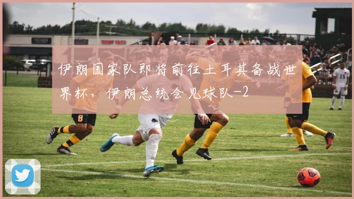 伊朗国家队即将前往土耳其备战世界杯，伊朗总统会见球队