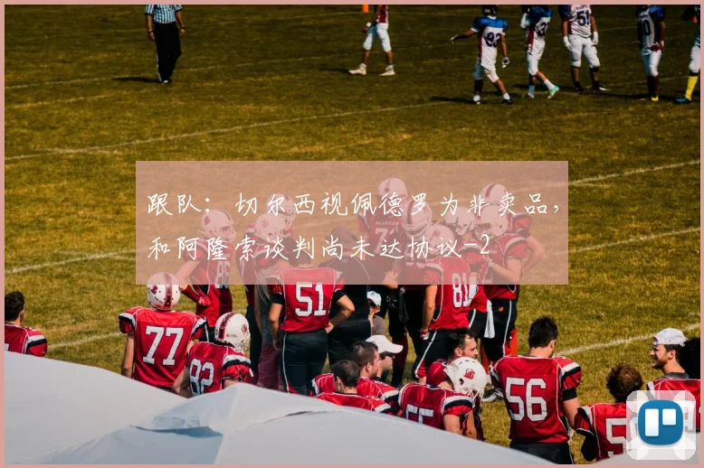 跟队：切尔西视佩德罗为非卖品，和阿隆索谈判尚未达协议