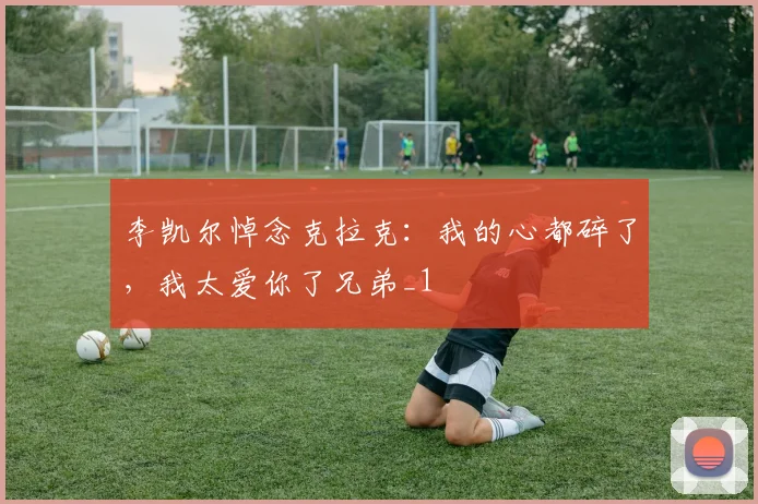 李凯尔悼念克拉克:我的心都碎了,我太爱你了兄弟_1